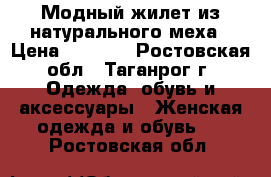 Модный жилет из натурального меха › Цена ­ 6 000 - Ростовская обл., Таганрог г. Одежда, обувь и аксессуары » Женская одежда и обувь   . Ростовская обл.